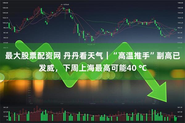 最大股票配资网 丹丹看天气｜“高温推手”副高已发威，下周上海最高可能40 ℃