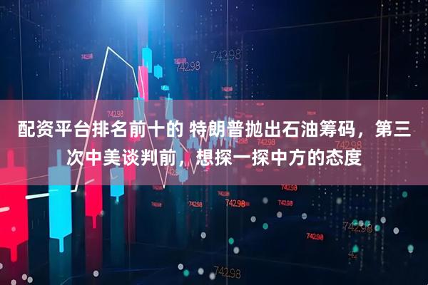 配资平台排名前十的 特朗普抛出石油筹码，第三次中美谈判前，想探一探中方的态度