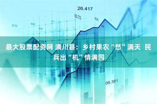 最大股票配资网 潢川县：乡村果农“愁”满天  民兵出“机”情满园