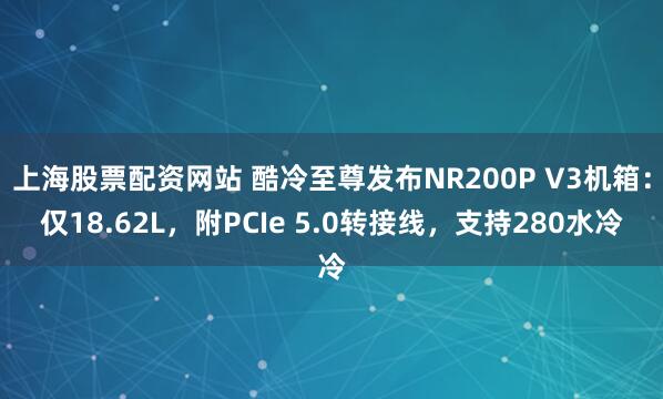 上海股票配资网站 酷冷至尊发布NR200P V3机箱：仅18.62L，附PCIe 5.0转接线，支持280水冷