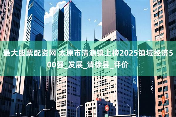 最大股票配资网 太原市清源镇上榜2025镇域经济500强_发展_清徐县_评价
