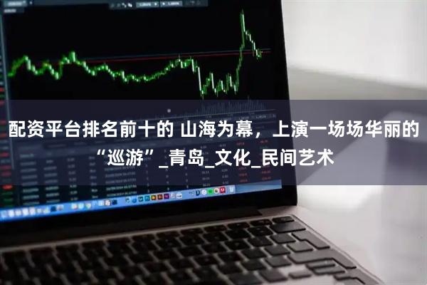 配资平台排名前十的 山海为幕，上演一场场华丽的“巡游”_青岛_文化_民间艺术