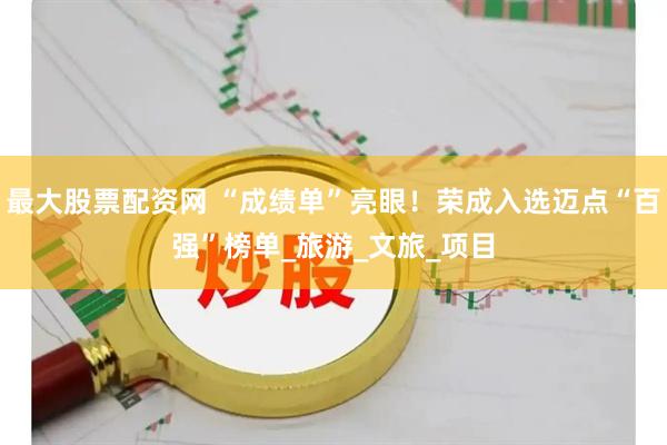 最大股票配资网 “成绩单”亮眼！荣成入选迈点“百强”榜单_旅游_文旅_项目