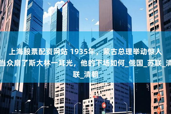 上海股票配资网站 1935年，蒙古总理举动惊人，当众扇了斯大林一耳光，他的下场如何_俄国_苏联_清朝