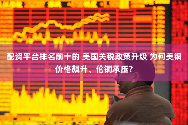 配资平台排名前十的 美国关税政策升级 为何美铜价格飙升、伦铜承压？