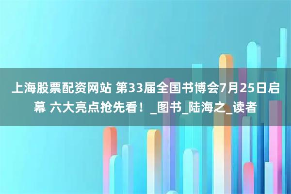 上海股票配资网站 第33届全国书博会7月25日启幕 六大亮点抢先看！_图书_陆海之_读者