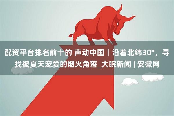 配资平台排名前十的 声动中国｜沿着北纬30°，寻找被夏天宠爱的烟火角落_大皖新闻 | 安徽网