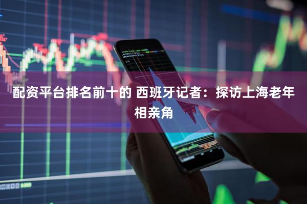 配资平台排名前十的 西班牙记者：探访上海老年相亲角
