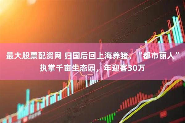 最大股票配资网 归国后回上海养猪，“都市丽人”执掌千亩生态园，年迎客30万
