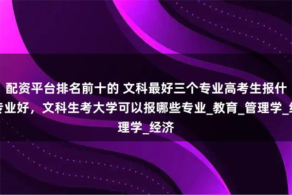 配资平台排名前十的 文科最好三个专业高考生报什么专业好，文科生考大学可以报哪些专业_教育_管理学_经济