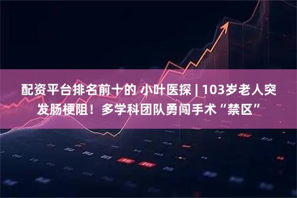 配资平台排名前十的 小叶医探 | 103岁老人突发肠梗阻！多学科团队勇闯手术“禁区”