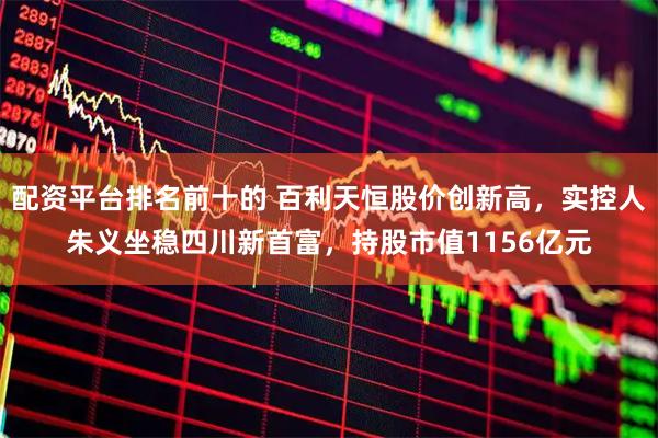 配资平台排名前十的 百利天恒股价创新高，实控人朱义坐稳四川新首富，持股市值1156亿元