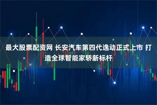 最大股票配资网 长安汽车第四代逸动正式上市 打造全球智能家轿新标杆