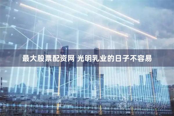 最大股票配资网 光明乳业的日子不容易