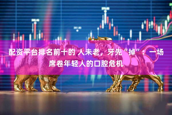 配资平台排名前十的 人未老，牙先“掉”：一场席卷年轻人的口腔危机