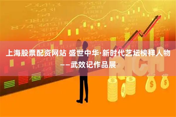 上海股票配资网站 盛世中华·新时代艺坛榜样人物——武效记作品展