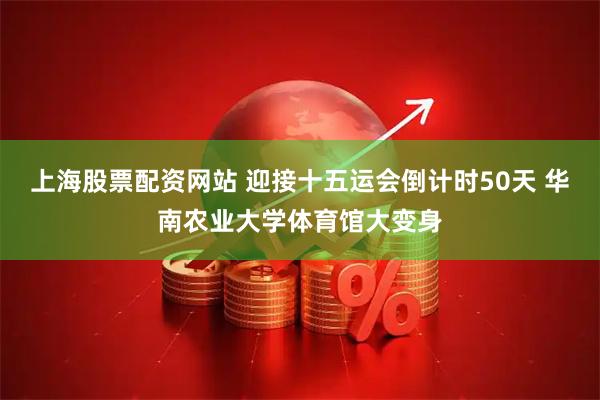 上海股票配资网站 迎接十五运会倒计时50天 华南农业大学体育馆大变身