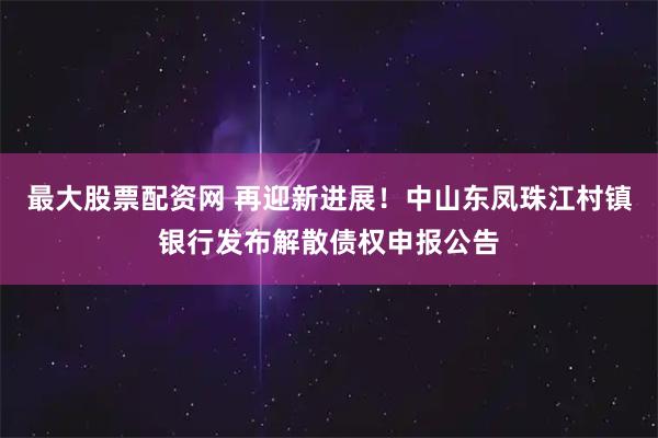 最大股票配资网 再迎新进展！中山东凤珠江村镇银行发布解散债权申报公告