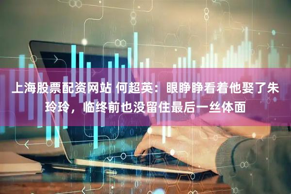上海股票配资网站 何超英：眼睁睁看着他娶了朱玲玲，临终前也没留住最后一丝体面