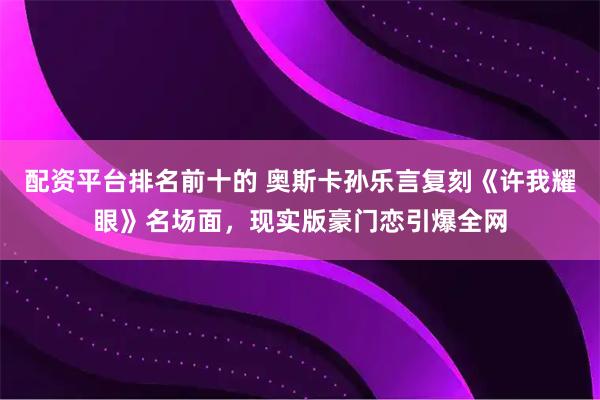 配资平台排名前十的 奥斯卡孙乐言复刻《许我耀眼》名场面，现实版豪门恋引爆全网