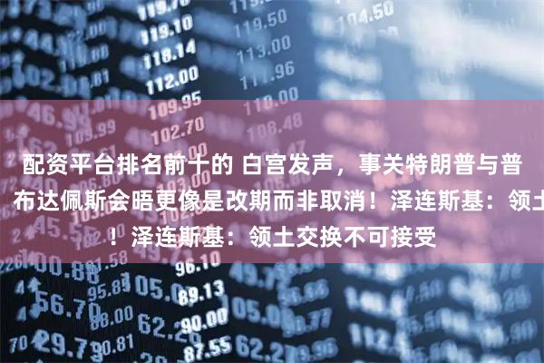 配资平台排名前十的 白宫发声，事关特朗普与普京会晤！普京：布达佩斯会晤更像是改期而非取消！泽连斯基：领土交换不可接受