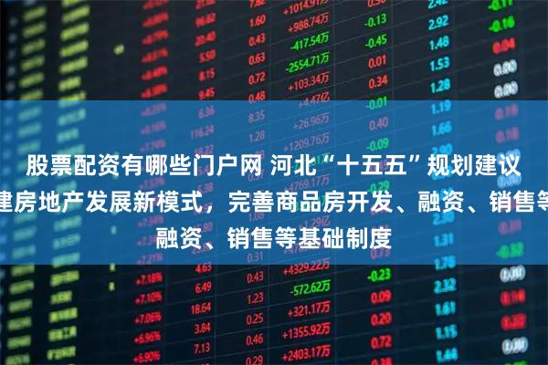 股票配资有哪些门户网 河北“十五五”规划建议：加快构建房地产发展新模式，完善商品房开发、融资、销售等基础制度