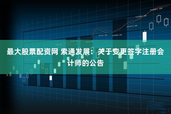 最大股票配资网 索通发展：关于变更签字注册会计师的公告