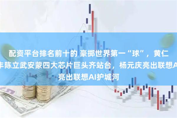 配资平台排名前十的 豪掷世界第一“球”，黄仁勋苏姿丰陈立武安蒙四大芯片巨头齐站台，杨元庆亮出联想AI护城河