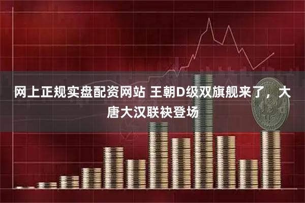 网上正规实盘配资网站 王朝D级双旗舰来了，大唐大汉联袂登场