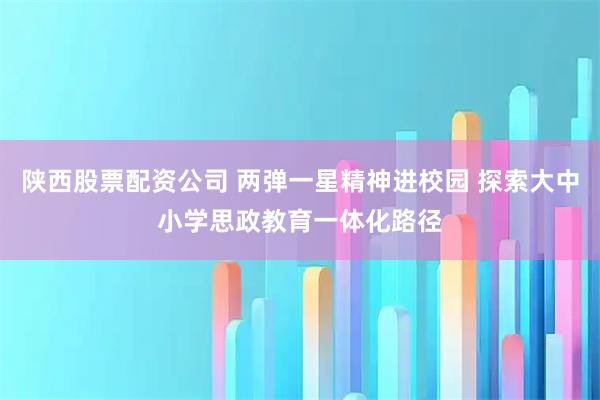 陕西股票配资公司 两弹一星精神进校园 探索大中小学思政教育一体化路径