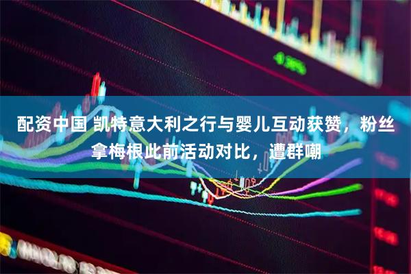 配资中国 凯特意大利之行与婴儿互动获赞，粉丝拿梅根此前活动对比，遭群嘲
