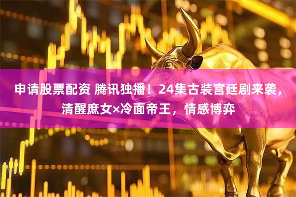 申请股票配资 腾讯独播！24集古装宫廷剧来袭，清醒庶女×冷面帝王，情感博弈
