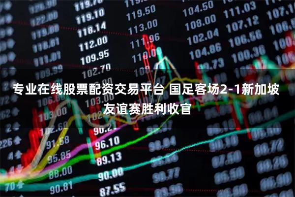 专业在线股票配资交易平台 国足客场2-1新加坡 友谊赛胜利收官