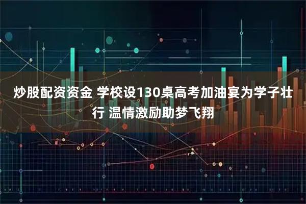 炒股配资资金 学校设130桌高考加油宴为学子壮行 温情激励助梦飞翔