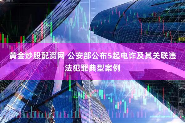 黄金炒股配资网 公安部公布5起电诈及其关联违法犯罪典型案例